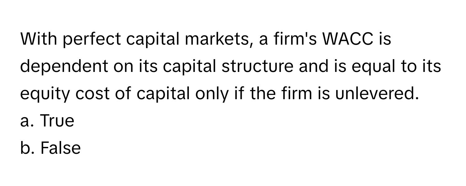 With perfect capital markets, a firm's WACC is dependent on its capital structure and is equal to its equity cost of capital only if the firm is unlevered.

a. True
b. False