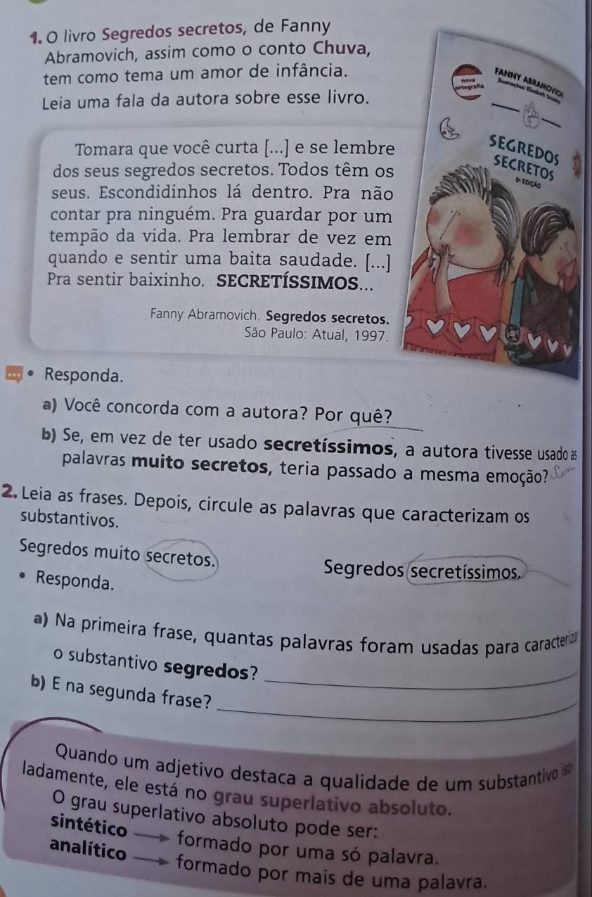 livro Segredos secretos, de Fanny
Abramovich, assim como o conto Chuva,
tem como tema um amor de infância.
Leia uma fala da autora sobre esse livro.
Tomara que você curta [...] e se lembre
dos seus segredos secretos. Todos têm os
seus. Escondidinhos lá dentro. Pra não
contar pra ninguém. Pra guardar por um
tempão da vida. Pra lembrar de vez em
quando e sentir uma baita saudade. [...]
Pra sentir baixinho. SECRETÍSSIMOS...
Fanny Abramovich. Segredos secretos.
* São Paulo: Atual, 1997.
Responda.
a) Você concorda com a autora? Por quê?
b) Se, em vez de ter usado secretíssimos, a autora tivesse usado as
palavras muito secretos, teria passado a mesma emoção?
2. Leia as frases. Depois, circule as palavras que caracterizam os
substantivos.
Segredos muito secretos.
Segredos secretíssimos.
Responda.
a) Na primeira frase, quantas palavras foram usadas para caractera
o substantivo segredos?_
_
b) E na segunda frase?
Quando um adjetivo destaca a qualidade de um substantivo iso
ladamente, ele está no grau superlativo absoluto.
O grau superlativo absoluto pode ser:
sintético
analítico
formado por uma só palavra.
formado por mais de uma palavra.