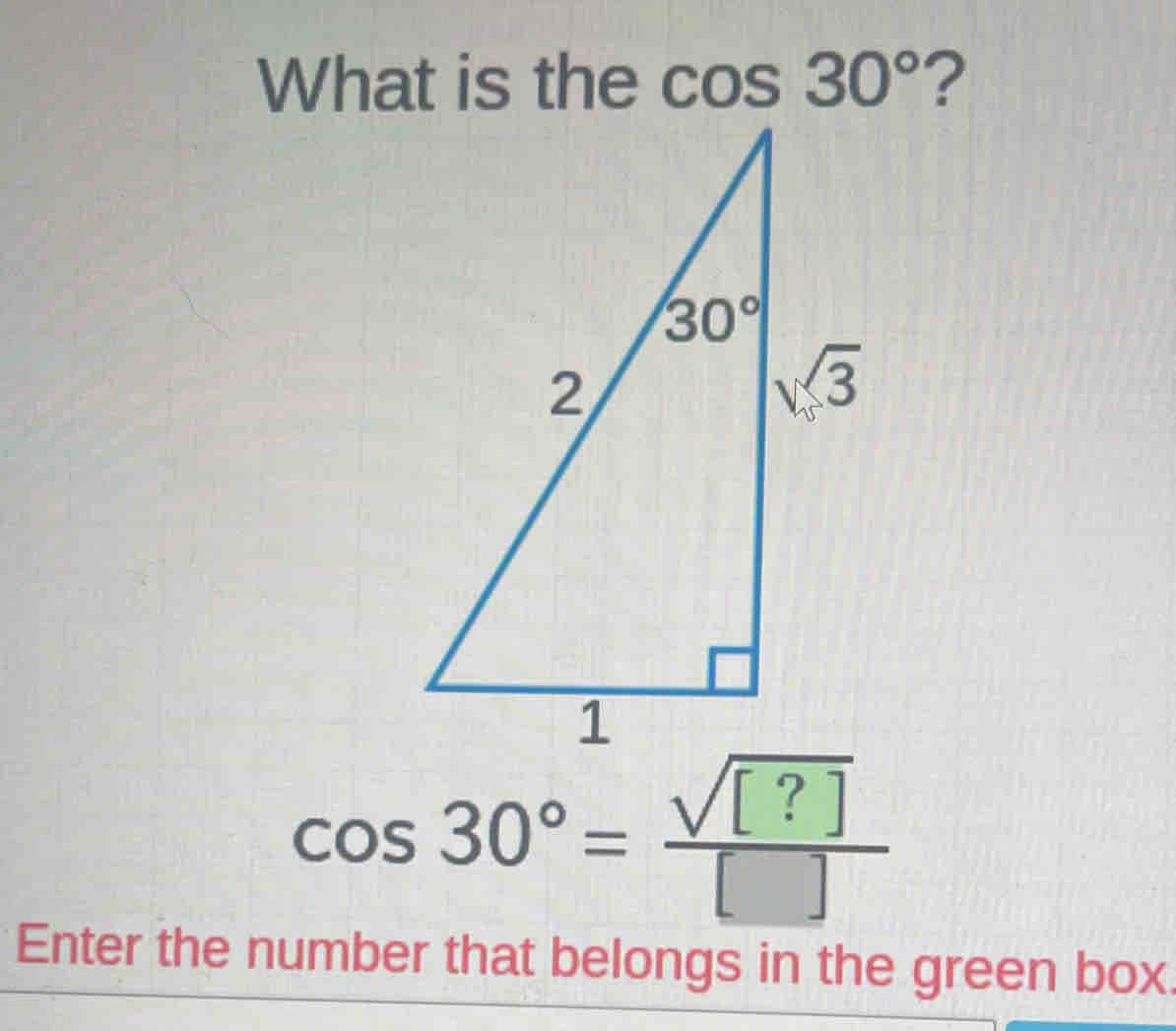 What is the cos 30° ?
cos 30°= sqrt([?])/[] 
Enter the number that belongs in the green box.