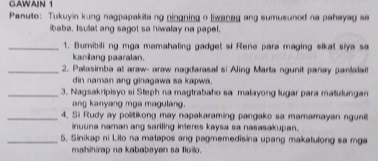 GAWAIN 1 
Panuto: Tukuyin kung nagpapakita ng ningning o liwanag ang sumusunod na pahayag sa 
ibaba. Isulat ang sagot sa hiwalay na papel. 
_1. Bumibili ng mga mamahaling gadget si Rene para maging sikat siya sa 
kanilang paaralan. 
_2. Palasimba at araw- araw nagdarasal si Aling Marta ngunit panay panlalait 
din naman ang ginagawa sa kapwa. 
_3. Nagsakripisyo si Steph na magtrabaho sa malayong lugar para matulungam 
ang kanyang mga magulang. 
_4. Si Rudy ay politikong may napakaraming pangako sa mamamayan ngunit 
inuuna naman ang sariling interes kaysa sa nasasakupan. 
_5. Sinikap ni Lito na matapos ang pagmemedisina upang makatulong sa mga 
mahihirap na kababayan sa Iloilo.