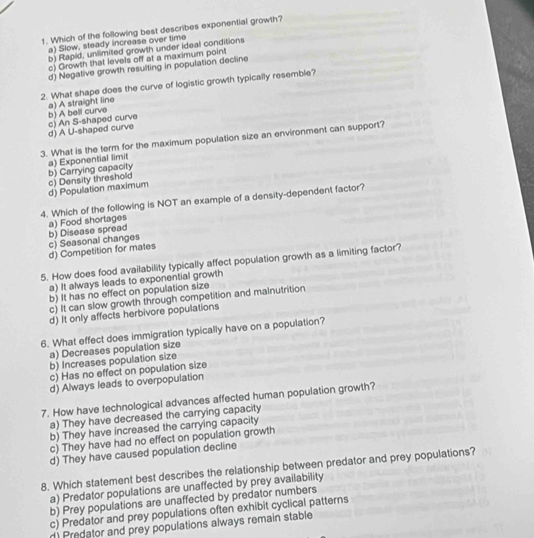 Which of the following best describes exponential growth?
a) Slow, steady increase over time
b) Rapid, unlimited growth under ideal conditions
c) Growth that levels off at a maximum point
d) Negative growth resulting in population decline
2. What shape does the curve of logistic growth typically resemble?
b) A bell curve a) A straight line
c) An S-shaped curve
d) A U-shaped curve
3. What is the term for the maximum population size an environment can support?
a) Exponential limit
b) Carrying capacity
c) Density threshold
d) Population maximum
4. Which of the following is NOT an example of a density-dependent factor?
a) Food shortages
b) Disease spread
c) Seasonal changes
d) Competition for mates
5. How does food availability typically affect population growth as a limiting factor?
a) It always leads to exponential growth
b) It has no effect on population size
c) It can slow growth through competition and malnutrition
d) It only affects herbivore populations
6. What effect does immigration typically have on a population?
a) Decreases population size
b) Increases population size
c) Has no effect on population size
d) Always leads to overpopulation
7. How have technological advances affected human population growth?
a) They have decreased the carrying capacity
b) They have increased the carrying capacity
c) They have had no effect on population growth
d) They have caused population decline
8. Which statement best describes the relationship between predator and prey populations?
a) Predator populations are unaffected by prey availability
b) Prey populations are unaffected by predator numbers
c) Predator and prey populations often exhibit cyclical patterns
r) Predator and prey populations always remain stable