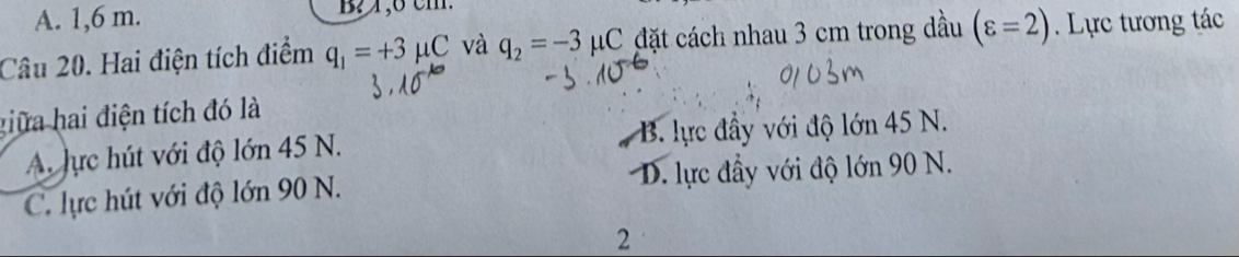 A. 1,6 m.
Câu 20. Hai điện tích điểm q_1=+3mu C và q_2=-3 μC đặt cách nhau 3 cm trong dầu (varepsilon =2). Lực tương tác
giữa hai điện tích đó là
A. lực hút với độ lớn 45 N. B. lực đầy với độ lớn 45 N.
C. lực hút với độ lớn 90 N. D. lực đầy với độ lớn 90 N.
2