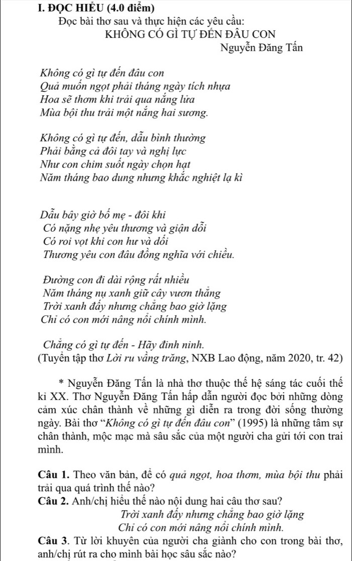 ĐQC HIÊU (4.0 điểm)
Đọc bài thơ sau và thực hiện các yêu cầu:
KHÔNG CÓ GÌ Tự ĐẾN ĐÂU CON
Nguyễn Đăng Tấn
Không có gì tự đến đâu con
Quả muốn ngọt phải tháng ngày tích nhựa
Hoa sẽ thơm khi trải qua nắng lửa
Mùa bội thu trải một nắng hai sương.
Không có gì tự đến, dẫu bình thường
Phải bằng cả đôi tay và nghị lực
Như con chim suốt ngày chọn hạt
Năm tháng bao dung nhưng khắc nghiệt lạ kì
Dẫu bây giờ bố mẹ - đôi khi
Có nặng nhẹ yêu thương và giận dỗi
Có roi vọt khi con hư và đổi
Thương yêu con đâu đồng nghĩa với chiều.
Đường con đi dài rộng rất nhiều
Năm tháng nụ xanh giữ cây vươn thắng
Trời xanh đẩy nhưng chắng bao giờ lặng
Chi có con mới nâng nổi chính mình.
Chẳng có gì tự đến - Hãy đinh ninh.
(Tuyển tập thơ Lời ru vầng trăng, NXB Lao động, năm 2020, tr. 42)
Nguyễn Đăng Tấn là nhà thơ thuộc thế hệ sáng tác cuối thế
ki XX. Thơ Nguyễn Đăng Tấn hấp dẫn người đọc bởi những dòng
cảm xúc chân thành về những gì diễn ra trong đời sống thường
ngày. Bài thơ “Không có gì tự đến đâu con” (1995) là những tâm sự
chân thành, mộc mạc mà sâu sắc của một người cha gửi tới con trai
mình.
Câu 1. Theo văn bản, để có quả ngọt, hoa thơm, mùa bội thu phải
trải qua quá trình thế nào?
Câu 2. Anh/chị hiểu thế nào nội dung hai câu thơ sau?
Trời xanh đấy nhưng chắng bao giờ lặng
Chi có con mới nâng nổi chính mình.
Câu 3. Từ lời khuyên của người cha giành cho con trong bài thơ,
anh/chị rút ra cho mình bài học sâu sắc nào?