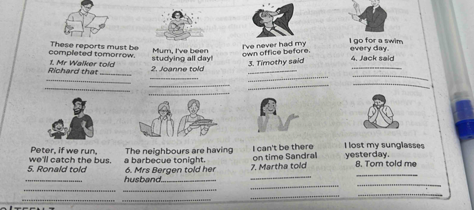 These reports must be 
completed tomorrow. Mum, I've been I've never had my 
I go for a swim 
1. Mr Walker told studying all day! own office before. every day. 
Richard that_ 2. Joanne told 3. Timothy said 4. Jack said 
_ 
_ 
_ 
_ 
_ 
_ 
_ 
_ 
_ 
Peter, if we run, The neighbours are having I can't be there I lost my sunglasses 
we'll catch the bus. a barbecue tonight. on time Sandral yesterday. 
_ 
5. Ronald told 6. Mrs Bergen told her 7. Martha told 8. Tom told me 
_ 
_ 
_ 
_ 
husband_ 
__ 
__ 
_ 
_