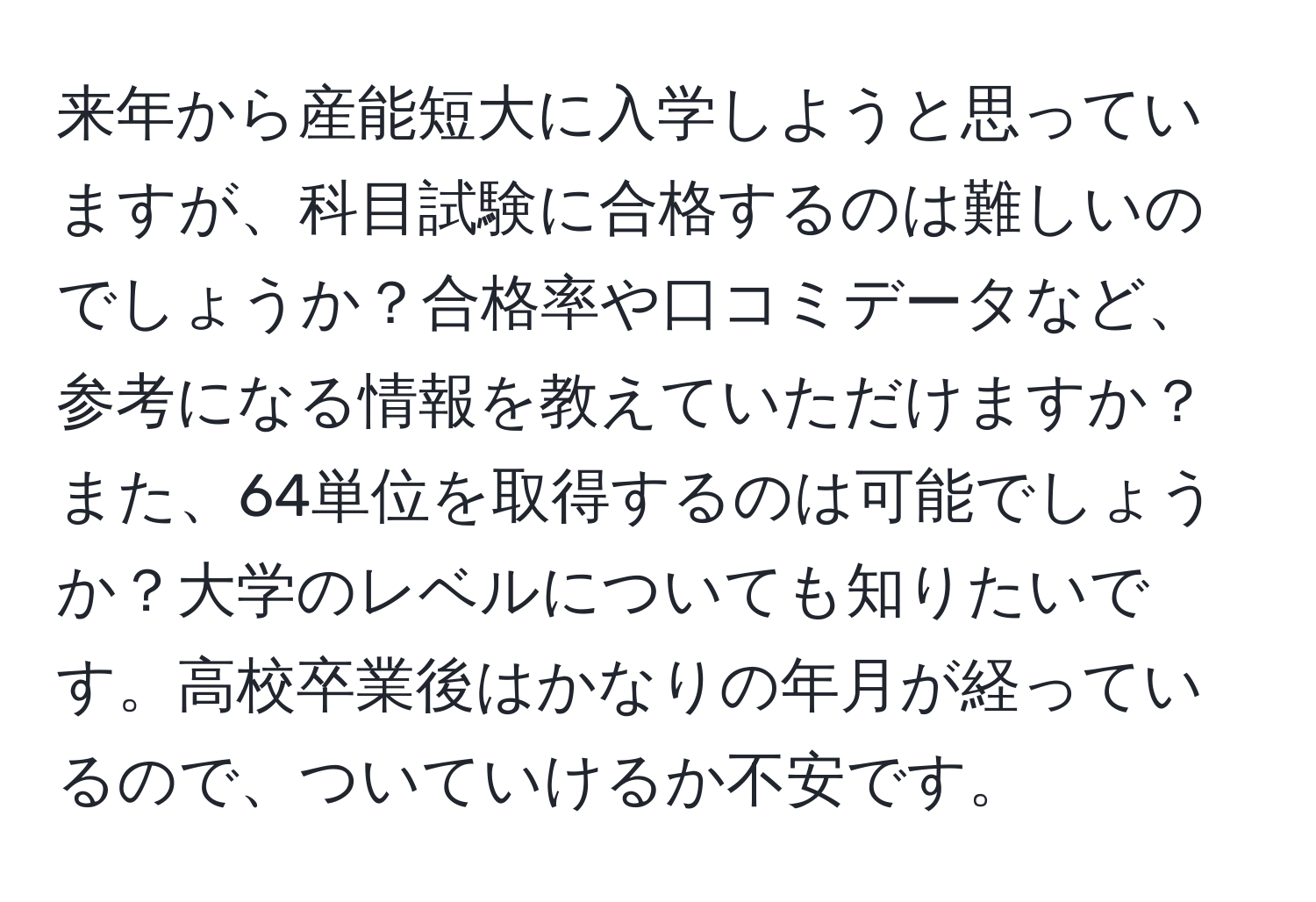 来年から産能短大に入学しようと思っていますが、科目試験に合格するのは難しいのでしょうか？合格率や口コミデータなど、参考になる情報を教えていただけますか？また、64単位を取得するのは可能でしょうか？大学のレベルについても知りたいです。高校卒業後はかなりの年月が経っているので、ついていけるか不安です。