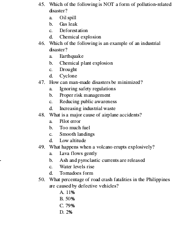 Which of the following is NOT a form of pollution-related
disaster?
a. Oil spill
b. Gas leak
c. Deforestation
d. Chemical explosion
46. Which of the following is an example of an industrial
disaster?
a. Earthquake
b. Chemical plant explosion
c, Drought
d. Cyclone
47. How can man-made disasters be minimized?
a. Ignoring safety regulations
b. Proper risk management
c. Reducing public awareness
d. Increasing industrial waste
48. What is a major cause of airplane accidents?
a. Pilot error
b. Too much fuel
c. Smooth landings
d. Low altitude
49. What happens when a volcano erupts explosively?
a. Lava flows gently
b. Ash and pyroclastic currents are released
c. Water levels rise
d. Tomadoes form
50. What percentage of road crash fatalities in the Philippines
are caused by defective vehicles?
A. 11%
B. 50%
C. 79%
D. 2%