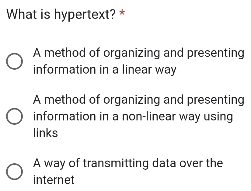 What is hypertext? *
A method of organizing and presenting
information in a linear way
A method of organizing and presenting
information in a non-linear way using
links
A way of transmitting data over the
internet