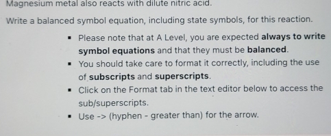 Magnesium metal also reacts with dilute nitric acid. 
Write a balanced symbol equation, including state symbols, for this reaction. 
Please note that at A Level, you are expected always to write 
symbol equations and that they must be balanced. 
You should take care to format it correctly, including the use 
of subscripts and superscripts. 
Click on the Format tab in the text editor below to access the 
sub/superscripts. 
Use -> (hyphen - greater than) for the arrow.