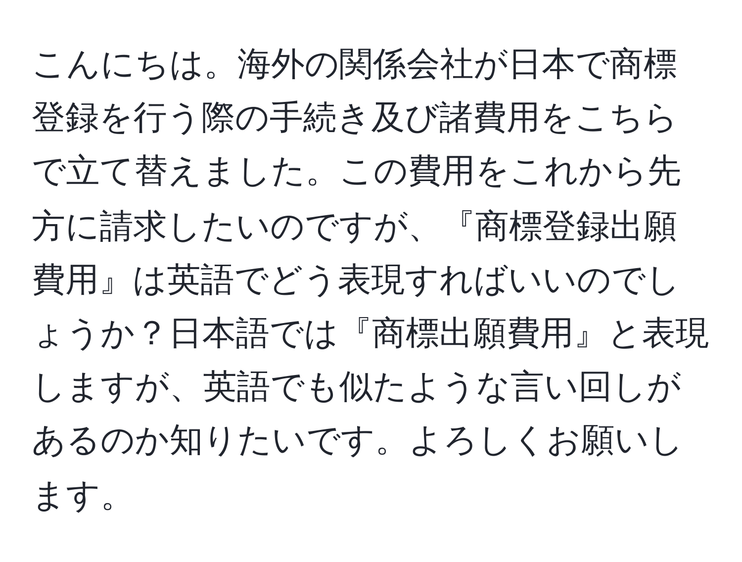 こんにちは。海外の関係会社が日本で商標登録を行う際の手続き及び諸費用をこちらで立て替えました。この費用をこれから先方に請求したいのですが、『商標登録出願費用』は英語でどう表現すればいいのでしょうか？日本語では『商標出願費用』と表現しますが、英語でも似たような言い回しがあるのか知りたいです。よろしくお願いします。