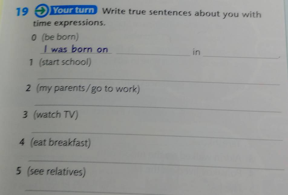 Your turn Write true sentences about you with 
time expressions. 
0 (be born) 
_ 
I was born on 
_in 
1 (start school) 
. 
_ 
2 (my parents/go to work) 
_ 
3 (watch TV) 
_ 
4 (eat breakfast) 
_ 
5 (see relatives) 
_