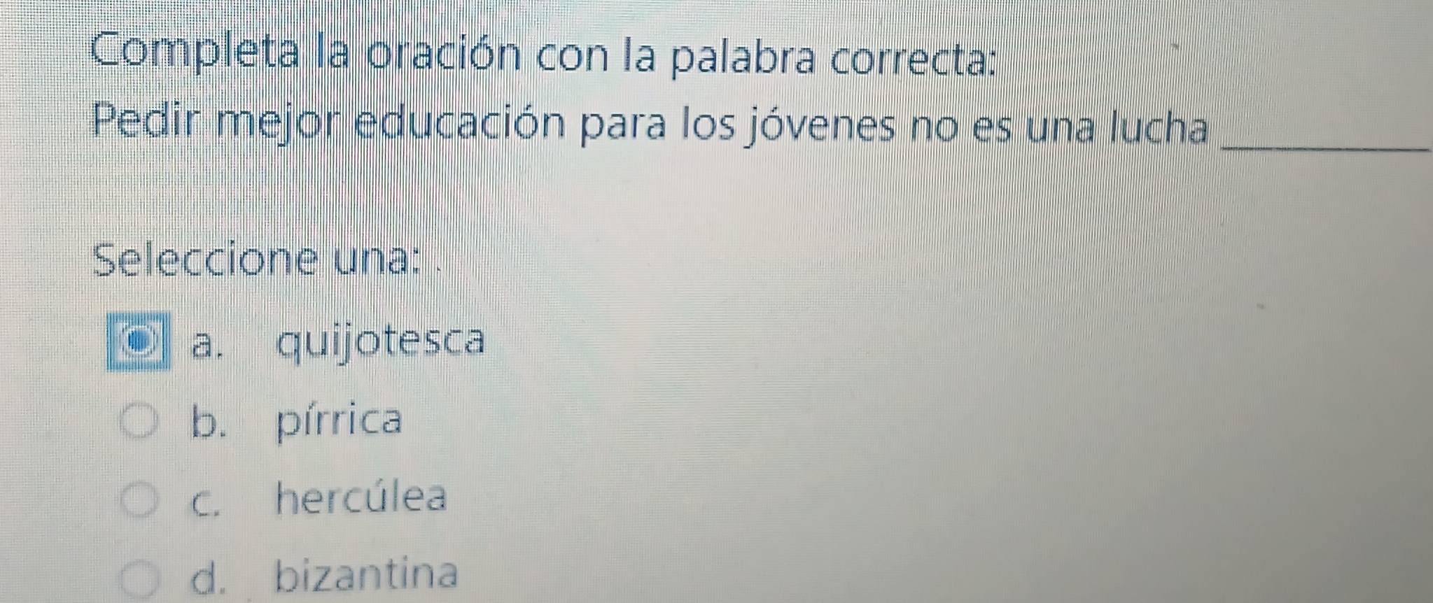 Completa la oración con la palabra correcta:
Pedir mejor educación para los jóvenes no es una lucha_
Seleccione una:
a. quijotesca
b. pírrica
c. hercúlea
d. bizantina