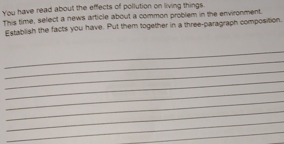 You have read about the effects of pollution on living things. 
This time, select a news article about a common problem in the environment. 
Establish the facts you have. Put them together in a three-paragraph composition. 
_ 
_ 
_ 
_ 
_ 
_ 
_ 
_ 
_