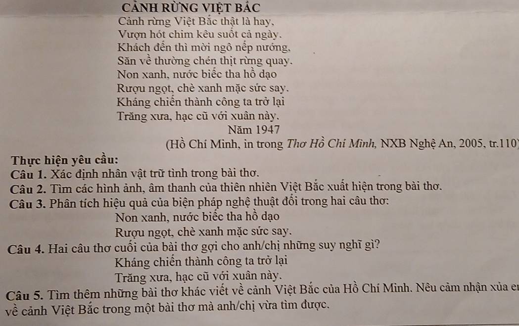 CảNH RƯNG VIỆT Bảc
Cảnh rừng Việt Bắc thật là hay,
Vượn hót chim kêu suốt cả ngày.
Khách đến thì mời ngô nếp nướng,
Săn về thường chén thịt rừng quay.
Non xanh, nước biếc tha hồ dạo
Rượu ngọt, chè xanh mặc sức say.
Kháng chiến thành công ta trở lại
Trăng xưa, hạc cũ với xuân này.
Năm 1947
(Hồ Chí Minh, in trong Thơ Hồ Chi Minh, NXB Nghệ An, 2005, tr. 110
Thực hiện yêu cầu:
Câu 1. Xác định nhân vật trữ tình trong bài thơ.
Câu 2. Tìm các hình ảnh, âm thanh của thiên nhiên Việt Bắc xuất hiện trong bài thơ.
Câu 3. Phân tích hiệu quả của biện pháp nghệ thuật đổi trong hai câu thơ:
Non xanh, nước biếc tha hồ dạo
Rượu ngọt, chè xanh mặc sức say.
Câu 4. Hai câu thơ cuối của bài thơ gợi cho anh/chị những suy nghĩ gì?
Kháng chiến thành công ta trở lại
Trăng xưa, hạc cũ với xuân này.
Câu 5. Tìm thêm những bài thơ khác viết về cảnh Việt Bắc của Hồ Chí Minh. Nêu cảm nhận xủa en
về cảnh Việt Bắc trong một bài thơ mà anh/chị vừa tìm được.