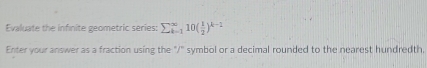 Evaluate the infinite geometric series: sumlimits  _(k=1)^(∈fty)10( 1/2 )^k-2
Enter your answer as a fraction using the "/" symbol or a decimal rounded to the nearest hundredth,