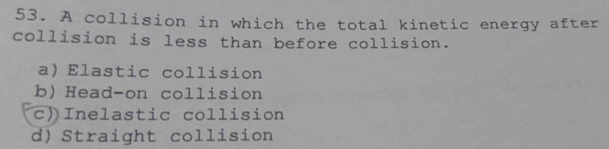 A collision in which the total kinetic energy after
collision is less than before collision.
a) Elastic collision
b) Head-on collision
c)Inelastic collision
d) Straight collision