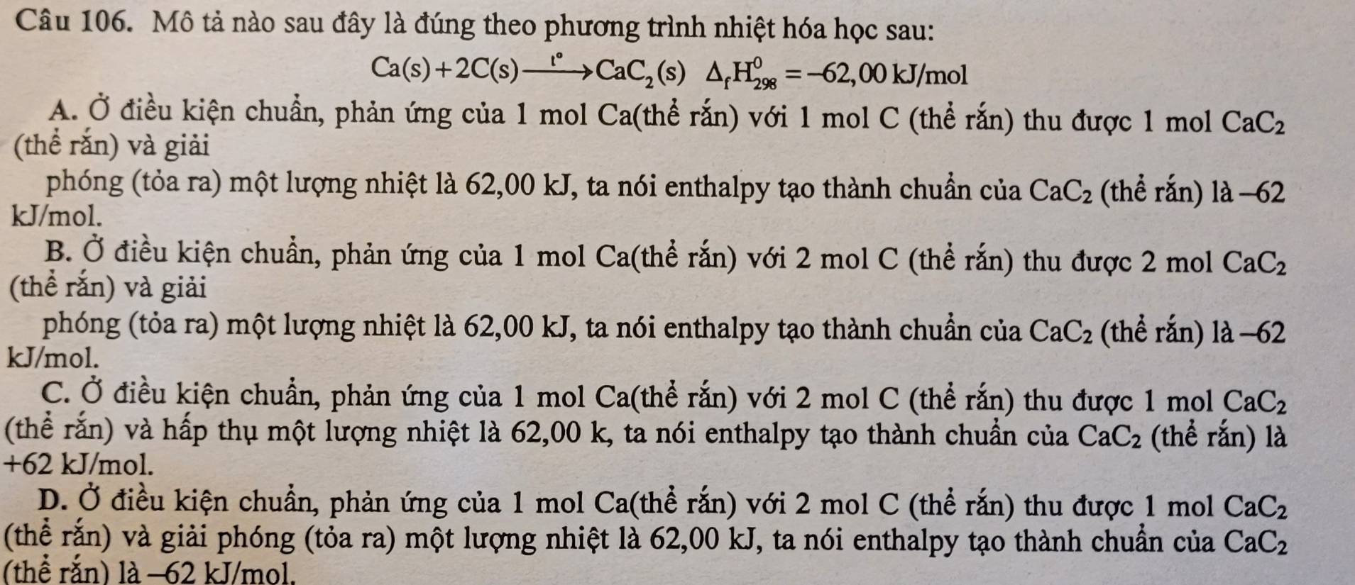 Mô tả nào sau đây là đúng theo phương trình nhiệt hóa học sau:
Ca(s)+2C(s)xrightarrow l°CaC_2(s)△ _fH_(298)^0=-62,00kJ/mol
A. Ở điều kiện chuẩn, phản ứng của 1 mol Ca(thể rắn) với 1 mol C (thể rắn) thu được 1 mol CaC_2
(thể rắn) và giải
phóng (tỏa ra) một lượng nhiệt là 62,00 kJ, ta nói enthalpy tạo thành chuẩn của CaC_2 (thể rắn) 1a-62
kJ/mol.
B. Ở điều kiện chuẩn, phản ứng của 1 mol Ca(thể rắn) với 2 mol C (thể rắn) thu được 2 mol CaC_2
(thể rắn) và giải
phóng (tỏa ra) một lượng nhiệt là 62,00 kJ, ta nói enthalpy tạo thành chuẩn của CaC_2 (thể rắn) 1lambda -62
kJ/mol.
C. Ở điều kiện chuẩn, phản ứng của 1 mol Ca(thể rắn) với 2 mol C (thể rắn) thu được 1 mol CaC_2
(thể rắn) và hấp thụ một lượng nhiệt là 62,00 k, ta nói enthalpy tạo thành chuẩn của CaC_2 (thể rắn) là
+62 kJ/mol.
D. Ở điều kiện chuẩn, phản ứng của 1 mol Ca(thể rắn) với 2 mol C (thể rắn) thu được 1 mol CaC_2
(thể rắn) và giải phóng (tỏa ra) một lượng nhiệt là 62,00 kJ, ta nói enthalpy tạo thành chuẩn của CaC_2
(thể rắn) là −62 kJ/mol,