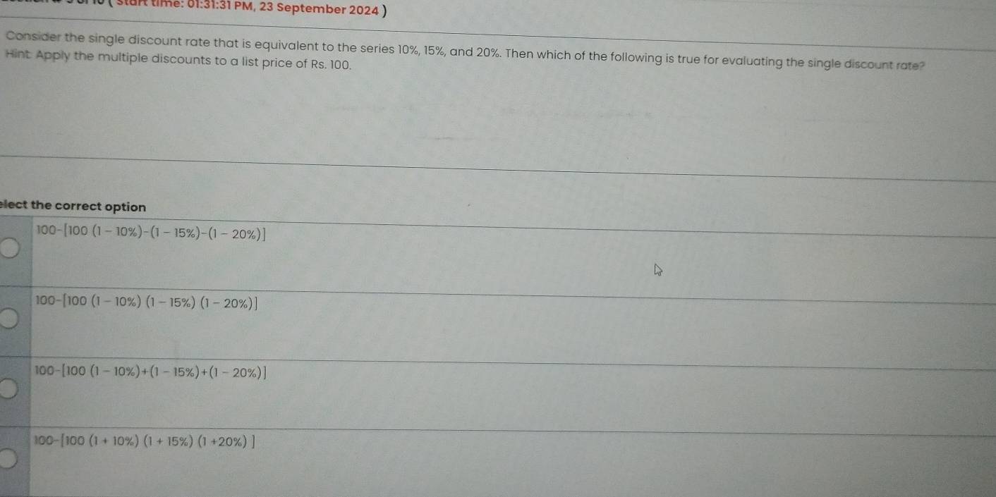 ( start time: 01:31:31 PM, 23 September 2024 )
Consider the single discount rate that is equivalent to the series 10%, 15%, and 20%. Then which of the following is true for evaluating the single discount rate?
Hint Apply the multiple discounts to a list price of Rs. 100.
ect the correct option
100-[100(1-10% )-(1-15% )-(1-20% )]
100-[100(1-10% )(1-15% )(1-20% )]
100-[100(1-10% )+(1-15% )+(1-20% )]
100-[100(1+10% )(1+15% )(1+20% )]