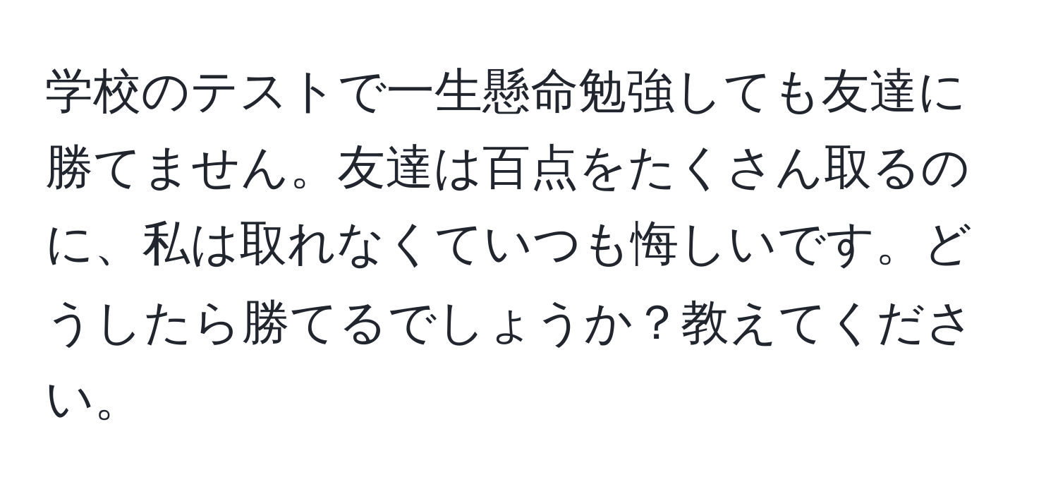 学校のテストで一生懸命勉強しても友達に勝てません。友達は百点をたくさん取るのに、私は取れなくていつも悔しいです。どうしたら勝てるでしょうか？教えてください。