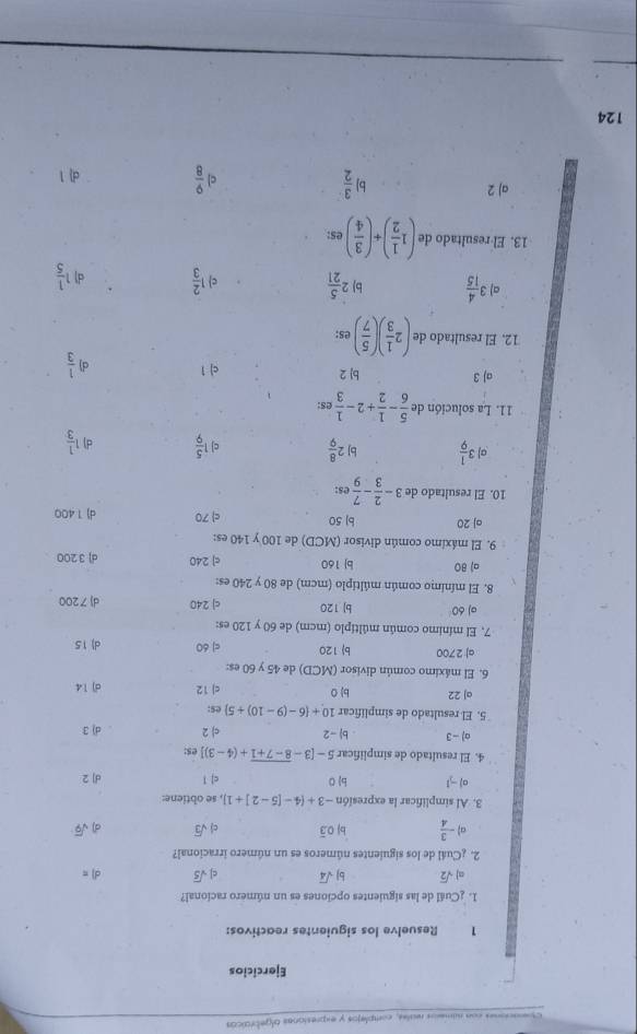 Le ndmesos reales, complejos y expresionas olgebraicos
Ejercicios
1 Resuelve los siguientes reactivos:
1. ¿Cuál de las siguientes opciones es un número racional?
sqrt(2) b| sqrt(4) c| sqrt(5) d) =
2. ¿Cuál de los siguientes números es un número irracional?
a - 3/4  bị 0.3 ci sqrt(3) d sqrt(9)
3. Al simplificar la expresión -3+(4-[5-2]+1] , se obtiene:
a) -1 b 0 c| 1 d] 2
4. El resultado de simplificar 5-[3-overline 8-7+1+(4-3)] es:
o) - 3 b-2 c) 2 d) 3
5. El resultado de simplificar 10+ 6-(9-10)/ 5 es:
aJ 22 b) 0 c) 12 d) 14
6. El máximo común divisor (MCD) de 45 y 60 es:
a| 2700 b) 120 cj 60 d) 15
7. El mínimo común múltiplo (mcm) de 60 y 120 es:
o) 60 b| 120 c) 240 d)7200
8. El mínimo común múltiplo (mcm) de 80 y 240 es:
a) 80 b| 160 c] 240 d] 3 200
9. El máximo común divisor (MCD) de 100 y 140 es:
oj 20 b| 50 c 70 d) 1 400
10. El resultado de 3- 2/3 - 7/9  es:
3 1/9  b] 2 8/9  c 1 5/9  d) 1 1/3 
11. La solución de  5/6 - 1/2 +2-frac 13^(s:
aJ 3 b) 2 c| 1 d)  1/3 
12. El resultado de (2 1/3 )( 5/7 ) es:
a) 3 4/15  b) 2 5/21  c 1 2/3  d 1 1/5 
13. El resultado de (1 1/2 )+( 3/4 ) es:
a) 2 b  3/2  c  9/8  d| 1
124