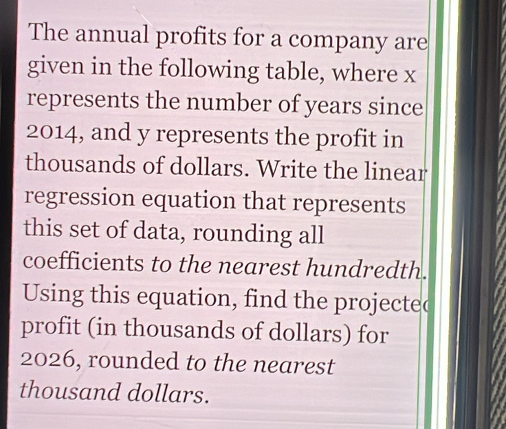 The annual profits for a company are 
given in the following table, where x
represents the number of years since
2014, and y represents the profit in 
thousands of dollars. Write the linear 
regression equation that represents 
this set of data, rounding all 
coefficients to the nearest hundredth. 
Using this equation, find the projected 
profit (in thousands of dollars) for 
2026, rounded to the nearest 
thousand dollars.