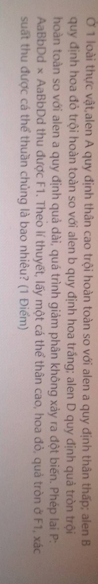 Ở 1 loài thực vật alen A quy định thân cao trội hoàn toàn so với alen a quy định thân thấp; alen B 
quy định hoa đỏ trội hoàn toàn so với alen b quy định hoa trắng; alen D quy định quả tròn trội 
hoàn toàn so với alen a quy định quả dài, quá trình giảm phân không xảy ra đột biến. Phép lai P: 
AaBbDd × AaBbDd thu được F1. Theo lí thuyết, lấy một cá thể thân cao, hoa đỏ, quả tròn ở F1, xác
suất thu được cá thể thuần chủng là bao nhiêu? (1 Điểm)