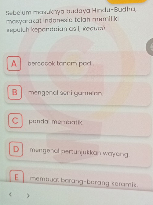 Sebelum masuknya budaya Hindu-Budha,
masyarakat Indonesia telah memiliki
sepuluh kepandaian asli, kecuali
A bercocok tanam padi.
B mengenal seni gamelan.
C pandai membatik.
D mengenal pertunjukkan wayang.
E membuat barang-barang keramik.