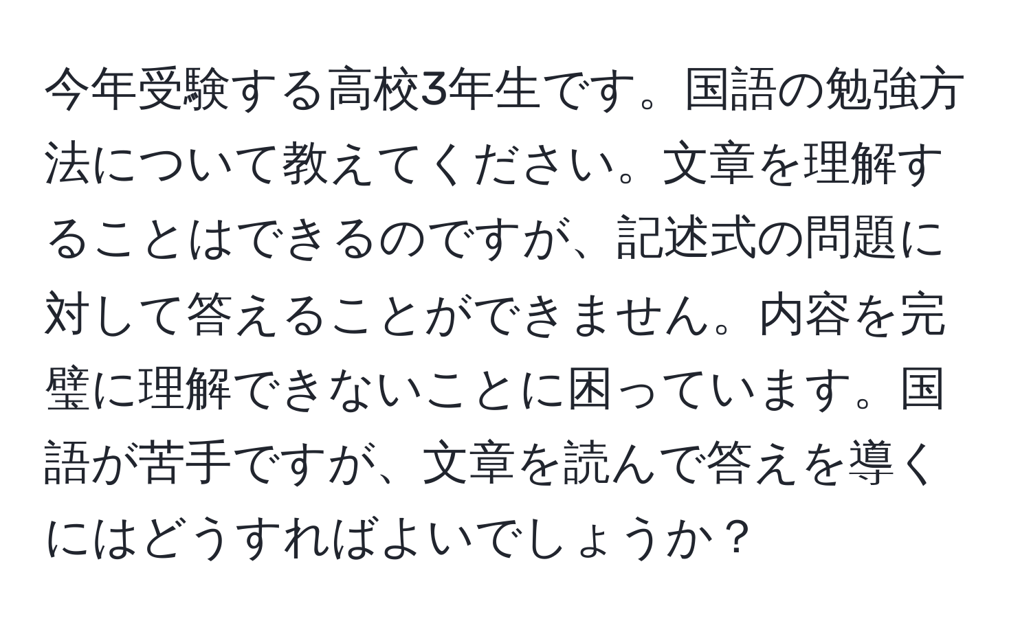 今年受験する高校3年生です。国語の勉強方法について教えてください。文章を理解することはできるのですが、記述式の問題に対して答えることができません。内容を完璧に理解できないことに困っています。国語が苦手ですが、文章を読んで答えを導くにはどうすればよいでしょうか？