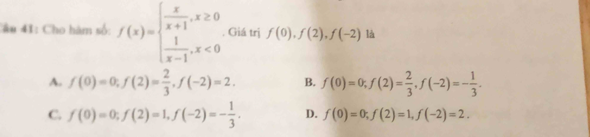 âu 41: Cho hàm số: f(x)=beginarrayl  x/x+1 ,x≥ 0  1/x-1 ,x<0endarray.. Giá trị f(0), f(2), f(-2) là
A. f(0)=0; f(2)= 2/3 , f(-2)=2. f(0)=0; f(2)= 2/3 , f(-2)=- 1/3 . 
B.
C. f(0)=0; f(2)=1, f(-2)=- 1/3 .
D. f(0)=0; f(2)=1, f(-2)=2.