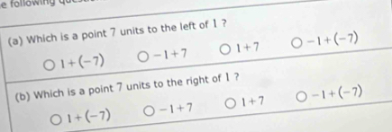 following q
(a) Which is a point 7 units to the left of 1 ?
1+(-7) -1+7 1+7 -1+(-7)
(b) Which is a point 7 units to the right of 1?
1+(-7) -1+7 1+7 -1+(-7)