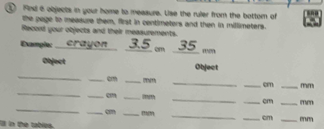 ① And 6 objects in your home to measure. Use the ruler from the bottom of 
the page to measure them, first in centimeters and then in millimeters. 
Record your objects and their measurements. 
Example:. crayon 3.5 cm 35_  mm
Object 
_ 
Object 
_ 
_cm_ 
_ 
_ cm _ mm
_ 
_ cm _ mm __ cm _ mm
_ cm _ mm __ cm _ mm
Ill in the tables.