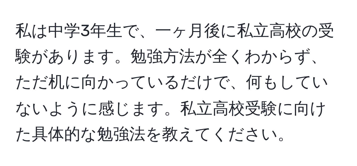 私は中学3年生で、一ヶ月後に私立高校の受験があります。勉強方法が全くわからず、ただ机に向かっているだけで、何もしていないように感じます。私立高校受験に向けた具体的な勉強法を教えてください。