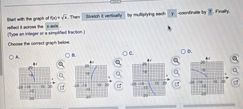 Start with the graph of f(x)=sqrt(x). Then Stretch it vertically by multiplying each y -coordinate by 7. Finally,
reflect it across the x-axis .
(Type an integer or a simplified fraction.)
Choose the correct graph below.
C.
D.
A.
B.