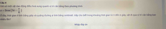 Giả sử một vật dao động điều hoà xung quanh vị trí cân bằng theo phương trình
x=2cos (5t- π /6 )
Ở đây, thời gian # tính bằng giây và quãng đường x tính bằng centimét. Hãy cho biết trong khoảng thời gian từ 0 đến 6 giây, vật đi qua vị trí căn bằng bao 
nhiêu lần? 
Nhập đáp án