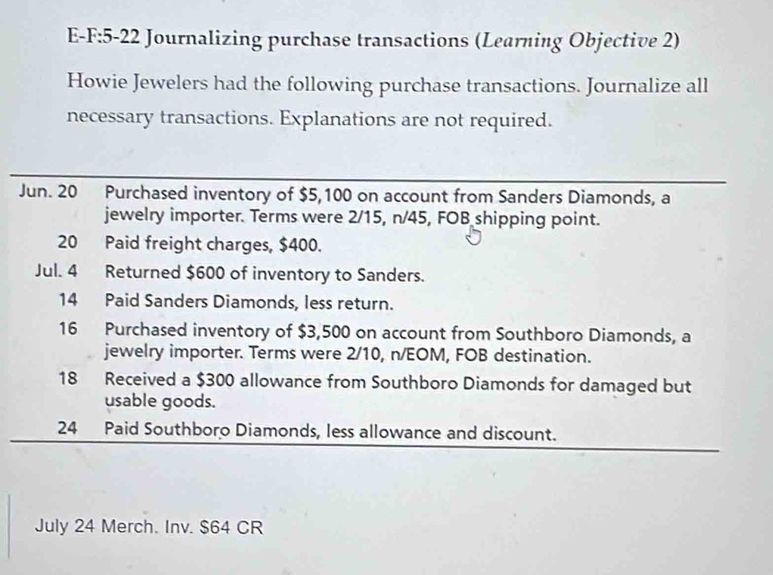 Journalizing purchase transactions (Learning Objective 2) 
Howie Jewelers had the following purchase transactions. Journalize all 
necessary transactions. Explanations are not required. 
Jun. 20 Purchased inventory of $5,100 on account from Sanders Diamonds, a 
jewelry importer. Terms were 2/15, n/45, FOB shipping point. 
20 Paid freight charges, $400. 
Jul. 4 Returned $600 of inventory to Sanders. 
14 Paid Sanders Diamonds, less return. 
16 Purchased inventory of $3,500 on account from Southboro Diamonds, a 
jewelry importer. Terms were 2/10, n/EOM, FOB destination. 
18 Received a $300 allowance from Southboro Diamonds for damaged but 
usable goods. 
24 Paid Southboro Diamonds, less allowance and discount. 
July 24 Merch. Inv. $64 CR