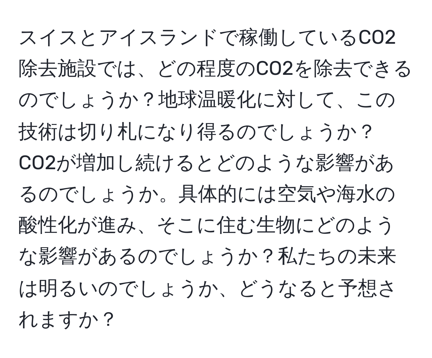 スイスとアイスランドで稼働しているCO2除去施設では、どの程度のCO2を除去できるのでしょうか？地球温暖化に対して、この技術は切り札になり得るのでしょうか？CO2が増加し続けるとどのような影響があるのでしょうか。具体的には空気や海水の酸性化が進み、そこに住む生物にどのような影響があるのでしょうか？私たちの未来は明るいのでしょうか、どうなると予想されますか？