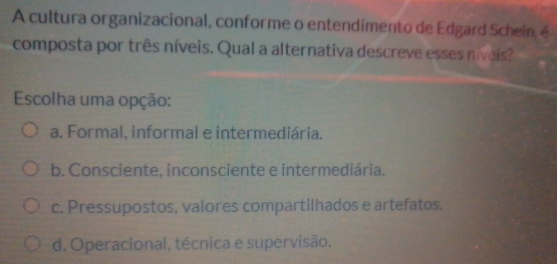 A cultura organizacional, conforme o entendimento de Edgard Schein, é
composta por três níveis. Qual a alternativa descreve esses níveis?
Escolha uma opção:
a. Formal, informal e intermediária.
b. Consciente, inconsciente e intermediária.
c. Pressupostos, valores compartilhados e artefatos.
d. Operacional, técnica e supervisão.