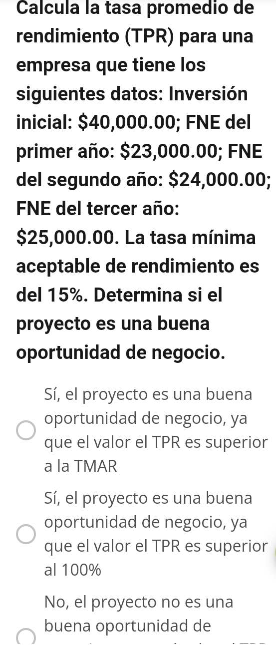 Calcula la tasa promedio de
rendimiento (TPR) para una
empresa que tiene los
siguientes datos: Inversión
inicial: $40,000.00; FNE del
primer año: $23,000.00; FNE
del segundo año: $24,000.00;
FNE del tercer año:
$25,000.00. La tasa mínima
aceptable de rendimiento es
del 15%. Determina si el
proyecto es una buena
oportunidad de negocio.
Sí, el proyecto es una buena
oportunidad de negocio, ya
que el valor el TPR es superior
a la TMAR
Sí, el proyecto es una buena
oportunidad de negocio, ya
que el valor el TPR es superior
al 100%
No, el proyecto no es una
buena oportunidad de