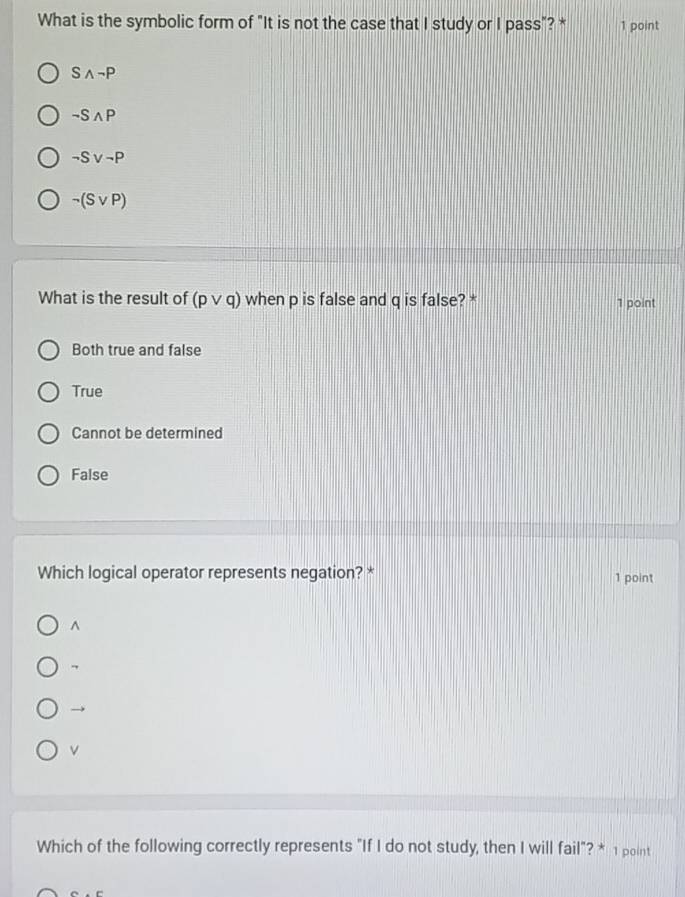 What is the symbolic form of "It is not the case that I study or I pass"? * 1 point
Swedge neg P
neg Swedge P
neg Svee neg P
neg (Svee P)
What is the result of (pvee q) when p is false and q is false? * 1 point
Both true and false
True
Cannot be determined
False
Which logical operator represents negation? * 1 point
^
→
v
Which of the following correctly represents "If I do not study, then I will fail"? * 1 point