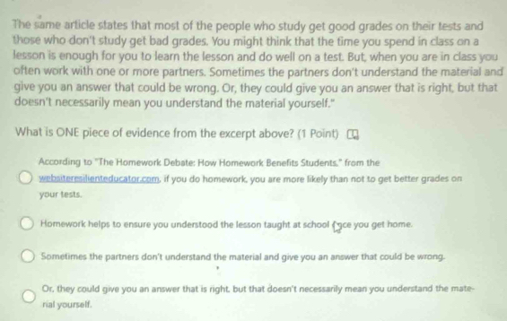 The same article states that most of the people who study get good grades on their tests and 
those who don't study get bad grades. You might think that the time you spend in class on a 
lesson is enough for you to learn the lesson and do well on a test. But, when you are in class you 
often work with one or more partners. Sometimes the partners don't understand the material and 
give you an answer that could be wrong. Or, they could give you an answer that is right, but that 
doesn't necessarily mean you understand the material yourself." 
What is ONE piece of evidence from the excerpt above? (1 Point) 
According to "The Homework Debate: How Homework Benefits Students." from the 
webaiteresilienteducator.com, if you do homework, you are more likely than not to get better grades on 
your tests. 
Homework helps to ensure you understood the lesson taught at school ( ce you get home. 
Sometimes the partners don't understand the material and give you an answer that could be wrong. 
Or, they could give you an answer that is right, but that doesn't necessarily mean you understand the mate- 
rial yourself.