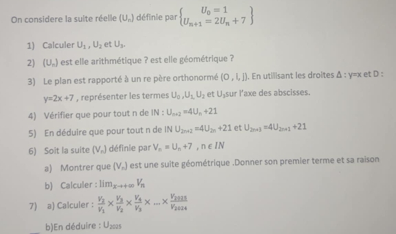 On considere la suite réelle (U_n) définie par  U_n+1=2U_n+7
1) Calculer U_1, U_2 et U_3. 
2) (U_n) est elle arithmétique ? est elle géométrique ? 
3) Le plan est rapporté à un re père orthonormé (0,i,j). En utilisant les droites △ :y=x et D :
y=2x+7 , représenter les termes U_0, U_1,U_2 et U_3 sur l’axe des abscisses. 
4) Vérifier que pour tout n de IN : U_n+2=4U_n+21
5) En déduire que pour tout n de INU_2n+2=4U_2n+21 et U_2n+3=4U_2n+1+21
6) Soit la suite (V_n) définie par V_n=U_n+7, n∈ IN
a) Montrer que (V_n) est une suite géométrique .Donner son premier terme et sa raison 
b) Calculer : lim_xto +∈fty V_n
7) a) Calculer : frac V_2V_1* frac V_3V_2* frac V_4V_3* ...* frac V_2025V_2024
_b)En déduire : U_2025