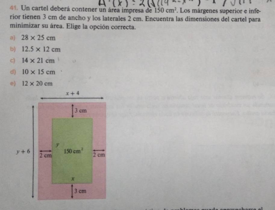 Un cartel deberá contener un área impresa de 150cm^2. Los márgenes superior e infe-
rior tienen 3 cm de ancho y los laterales 2 cm. Encuentra las dimensiones del cartel para
minimizar su área. Elige la opción correcta.
a) 28* 25cm
b) 12.5* 12cm
c) 14* 21cm
d) 10* 15cm
e) 12* 20cm