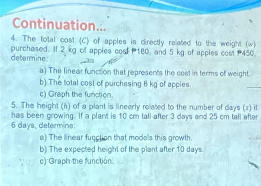 Continuation... 
4. The total cost (C) of apples is directly related to the weight (w) 
purchased. If 2 kg of apples cost 180, and 5 kg of apples cost 450. 
determine: 
a) The linear function that represents the cost in terms of weight. 
b) The total cost of purchasing 8 kg of apples. 
_ 
c) Graph the function. 
5. The height (h) of a plant is linearly related to the number of days (x) it 
has been growing. If a plant is 10 cm tall after 3 days and 25 cm tall after
6 days, determine: 
a) The linear function that models this growth. 
b) The expected height of the plant after 10 days. 
c) Graph the function.