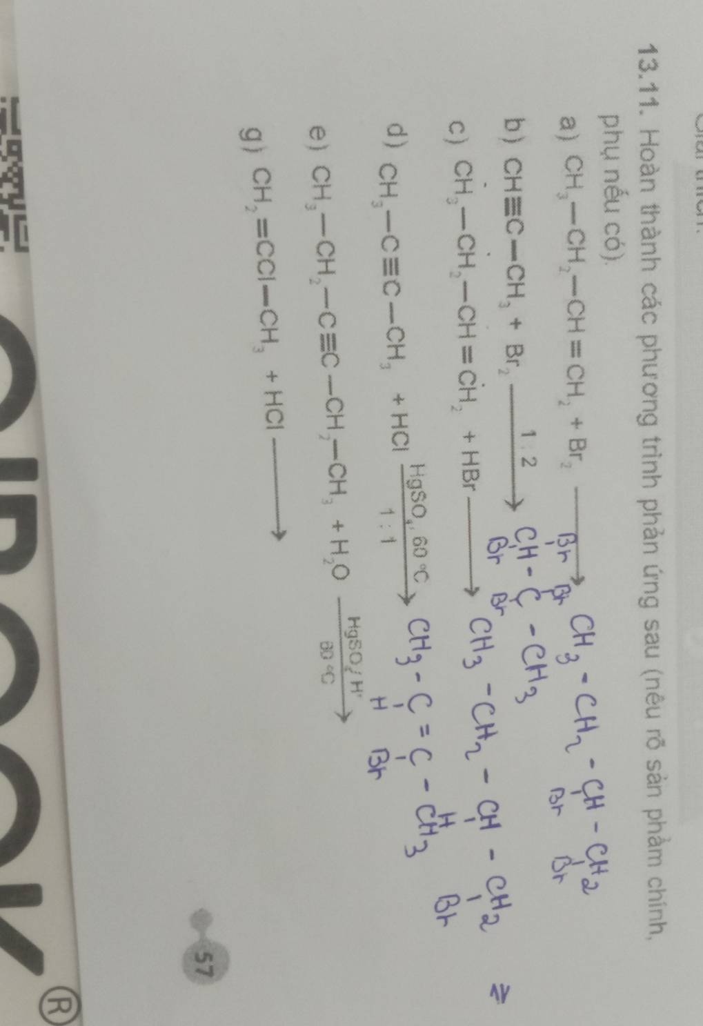 Hoàn thành các phương trình phản ứng sau (nêu rõ sản phẩm chính, 
phụ nếu có). 
a) CH_3-CH_2-CH=CH_2+Br_2-
b ) CHequiv C-CH_3+Br_2xrightarrow 1.2C_1
C) CH₂—CH₂—CH=CH₂+HBr— ， 
d) CH_3-Cequiv C-CH_3+HClxrightarrow HgSO_4, 60°CCH_3-C, 
n 
e) CH_3-CH_2-Cequiv C-CH_2-CH_3+H_2Ofrac HgSO_4H^+BO°C
g) CH_2=CCl-CH_3+HClto
57 
R