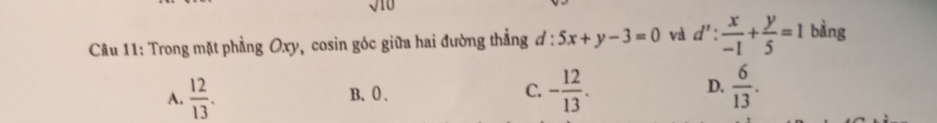 sqrt 10 
Câu 11: Trong mặt phẳng Oxy, cosin góc giữa hai đường thẳng . d:5x+y-3=0 và d': x/-1 + y/5 =1 bàng
A.  12/13 . B. 0. C. - 12/13 . D.  6/13 .