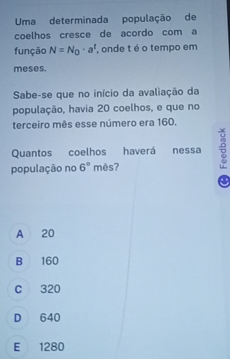 Uma determinada população de
coelhos cresce de acordo com a
função N=N_0· a^t , onde t é o tempo em
meses.
Sabe-se que no início da avaliação da
população, havia 20 coelhos, e que no
terceiro mês esse número era 160.
Quantos coelhos haverá nessa 
população no 6° mês?
..
A 20
B 160
C 320
D 640
E 1280