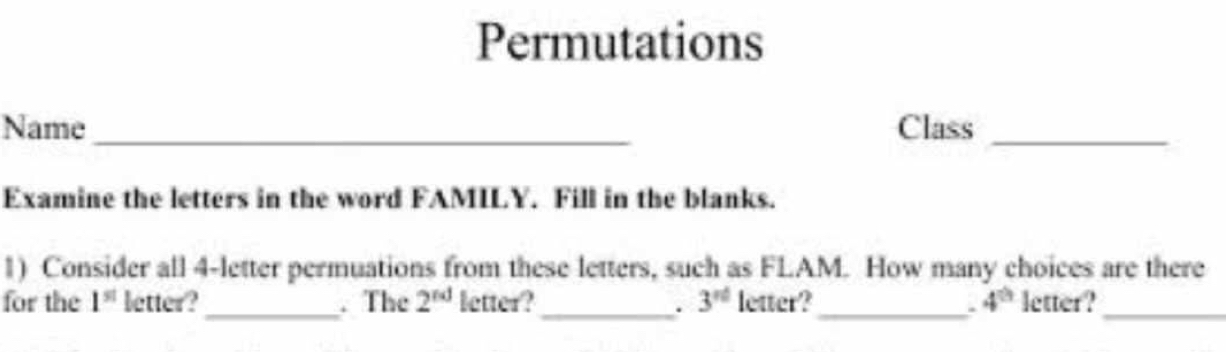 Permutations 
Name_ Class_ 
Examine the letters in the word FAMILY. Fill in the blanks. 
1) Consider all 4 -letter permuations from these letters, such as FLAM. How many choices are there 
for the 1^(st) letter?_ . The 2^(nd) letter? _ 3^(rd) letter?_ 4^(th) letter?_ 
.