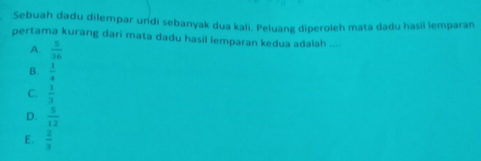 Sebuah dadu dilempar undi sebanyak dua kali. Peluang diperoleh mata dadu hasii lemparan
pertama kurang dari mata dadu hasil lemparan kedua adalah ....
A.  5/36 
B.  1/4 
C.  1/3 
D.  5/12 
E.  2/3 