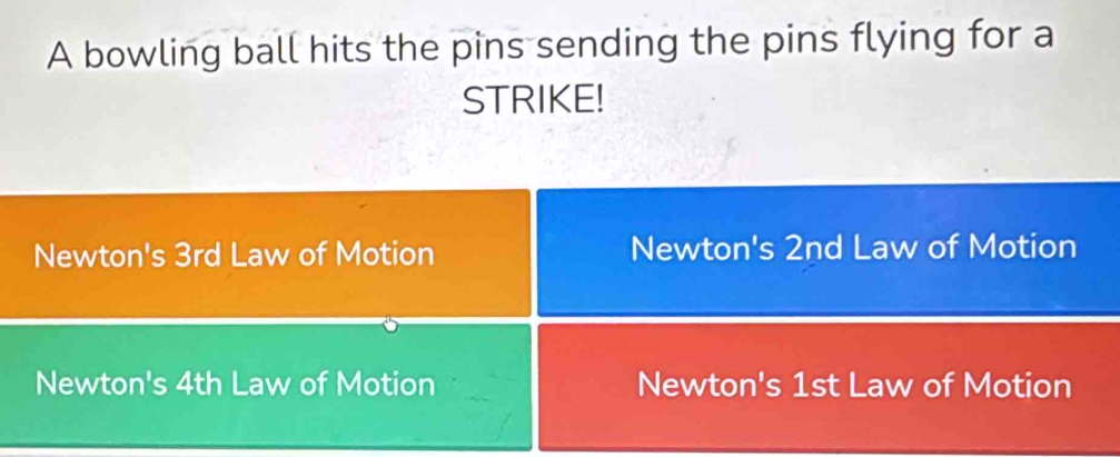 A bowling ball hits the pins sending the pins flying for a
STRIKE!
Newton's 3rd Law of Motion Newton's 2nd Law of Motion
Newton's 4th Law of Motion Newton's 1st Law of Motion