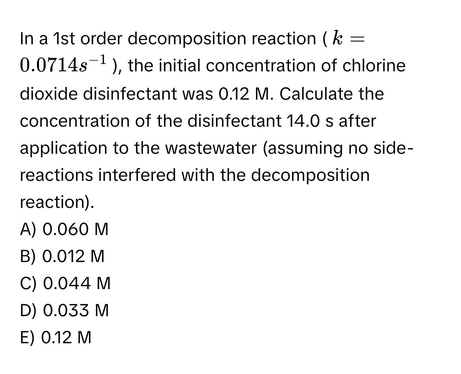 In a 1st order decomposition reaction ($k = 0.0714 s^(-1)$), the initial concentration of chlorine dioxide disinfectant was 0.12 M. Calculate the concentration of the disinfectant 14.0 s after application to the wastewater (assuming no side-reactions interfered with the decomposition reaction). 
A) 0.060 M
B) 0.012 M
C) 0.044 M
D) 0.033 M
E) 0.12 M