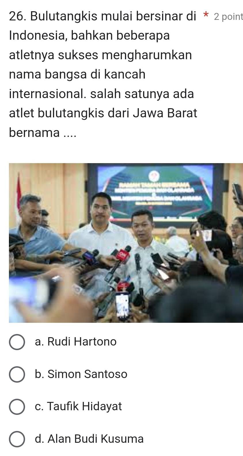 Bulutangkis mulai bersinar di * 2 point
Indonesia, bahkan beberapa
atletnya sukses mengharumkan
nama bangsa di kancah
internasional. salah satunya ada
atlet bulutangkis dari Jawa Barat
bernama ....
a. Rudi Hartono
b. Simon Santoso
c. Taufik Hidayat
d. Alan Budi Kusuma